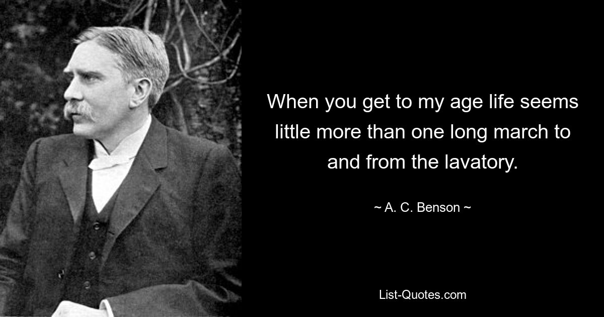 When you get to my age life seems little more than one long march to and from the lavatory. — © A. C. Benson