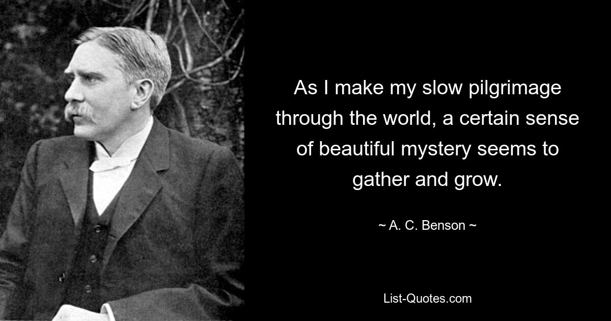 As I make my slow pilgrimage through the world, a certain sense of beautiful mystery seems to gather and grow. — © A. C. Benson