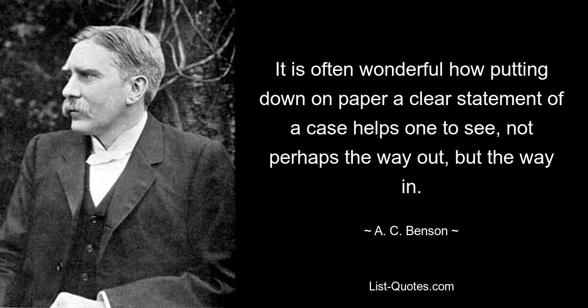 It is often wonderful how putting down on paper a clear statement of a case helps one to see, not perhaps the way out, but the way in. — © A. C. Benson