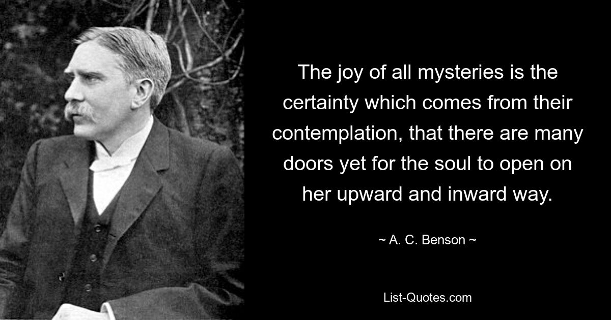 The joy of all mysteries is the certainty which comes from their contemplation, that there are many doors yet for the soul to open on her upward and inward way. — © A. C. Benson