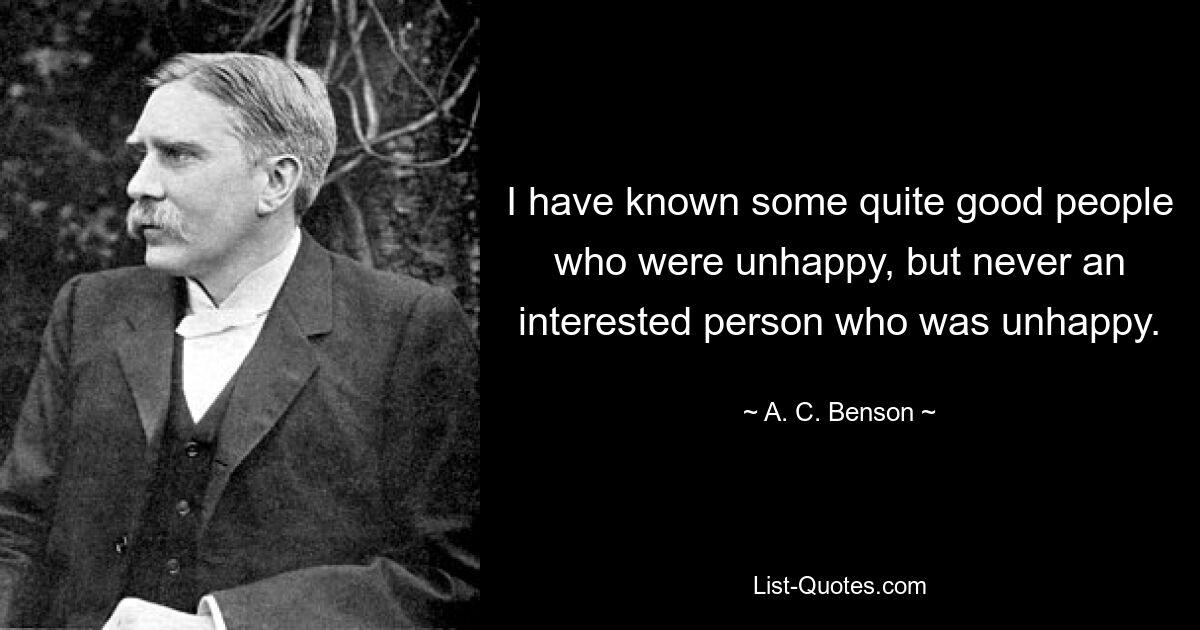 I have known some quite good people who were unhappy, but never an interested person who was unhappy. — © A. C. Benson