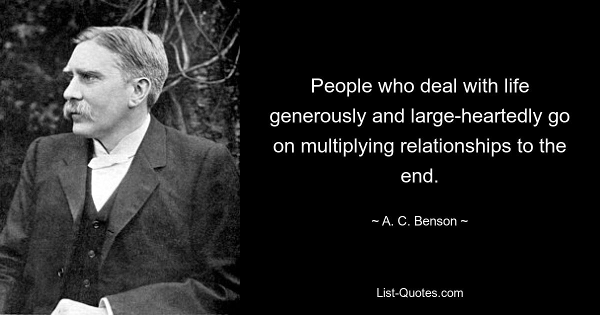 People who deal with life generously and large-heartedly go on multiplying relationships to the end. — © A. C. Benson