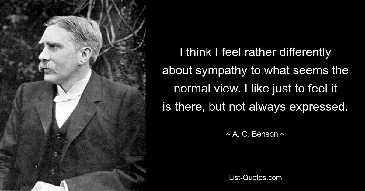 I think I feel rather differently about sympathy to what seems the normal view. I like just to feel it is there, but not always expressed. — © A. C. Benson