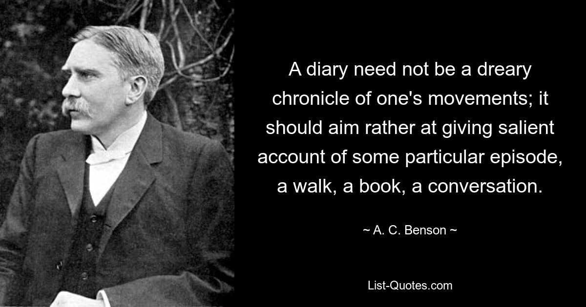 A diary need not be a dreary chronicle of one's movements; it should aim rather at giving salient account of some particular episode, a walk, a book, a conversation. — © A. C. Benson