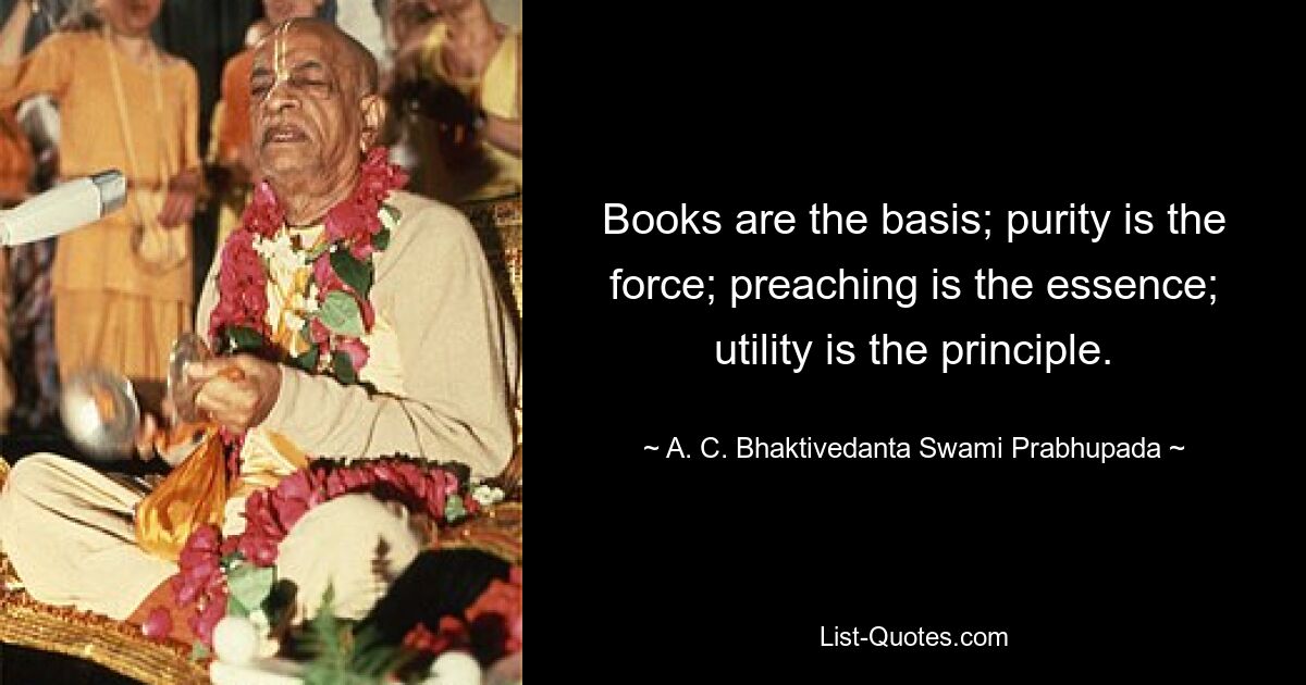 Books are the basis; purity is the force; preaching is the essence; utility is the principle. — © A. C. Bhaktivedanta Swami Prabhupada