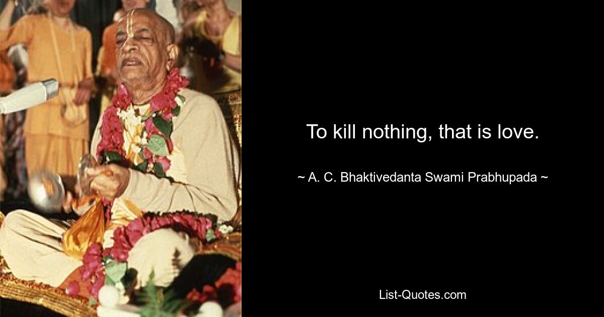 To kill nothing, that is love. — © A. C. Bhaktivedanta Swami Prabhupada