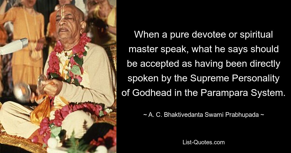 When a pure devotee or spiritual master speak, what he says should be accepted as having been directly spoken by the Supreme Personality of Godhead in the Parampara System. — © A. C. Bhaktivedanta Swami Prabhupada