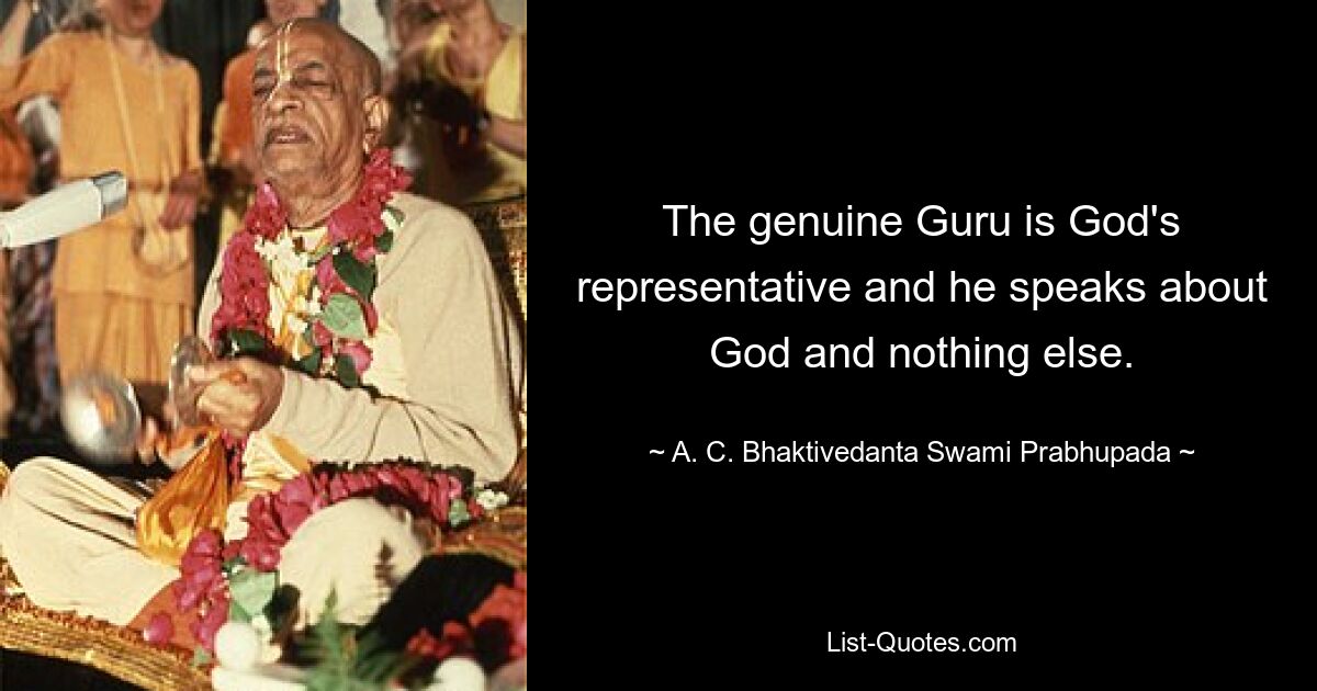 The genuine Guru is God's representative and he speaks about God and nothing else. — © A. C. Bhaktivedanta Swami Prabhupada