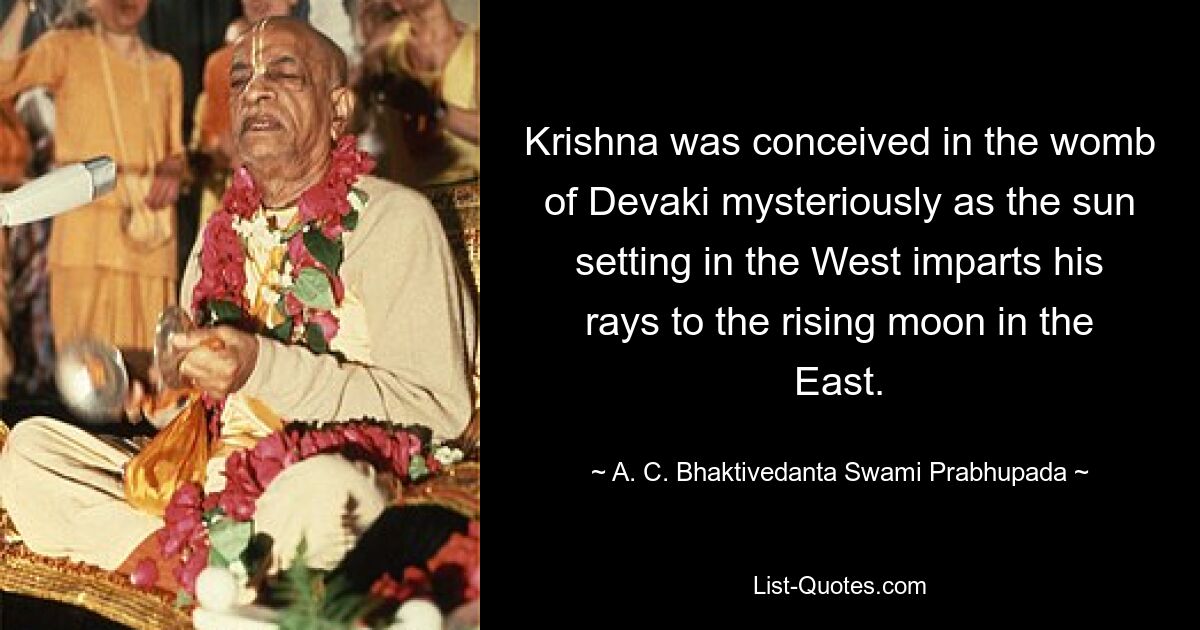 Krishna was conceived in the womb of Devaki mysteriously as the sun setting in the West imparts his rays to the rising moon in the East. — © A. C. Bhaktivedanta Swami Prabhupada