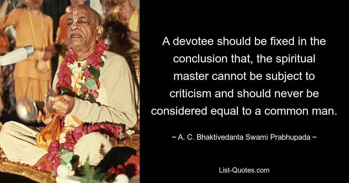 A devotee should be fixed in the conclusion that, the spiritual master cannot be subject to criticism and should never be considered equal to a common man. — © A. C. Bhaktivedanta Swami Prabhupada