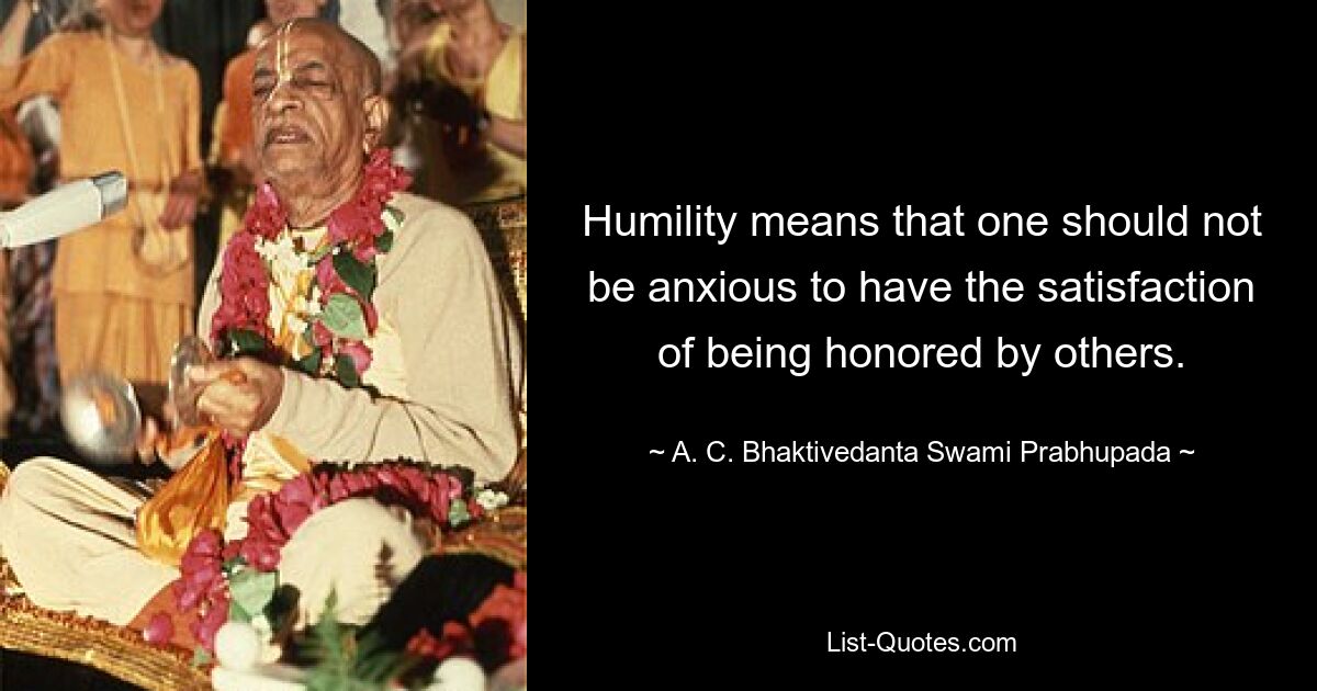 Humility means that one should not be anxious to have the satisfaction of being honored by others. — © A. C. Bhaktivedanta Swami Prabhupada