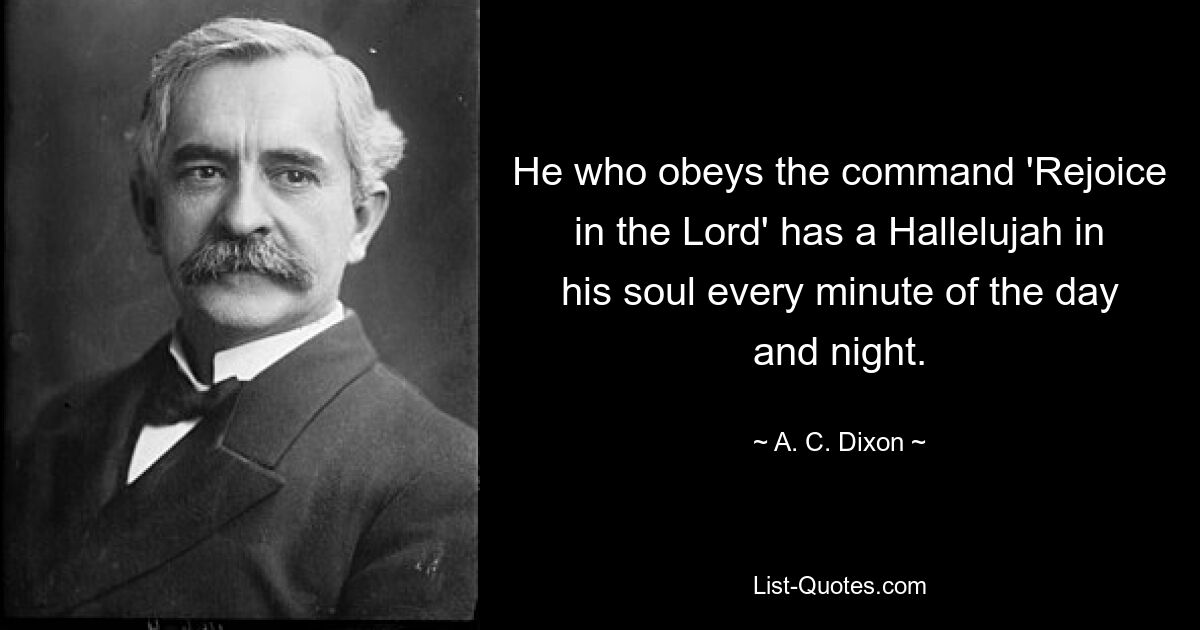 He who obeys the command 'Rejoice in the Lord' has a Hallelujah in his soul every minute of the day and night. — © A. C. Dixon