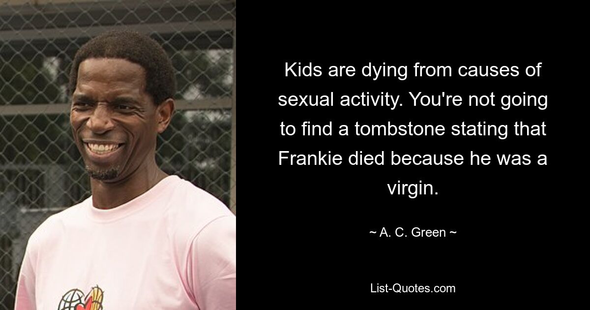 Kids are dying from causes of sexual activity. You're not going to find a tombstone stating that Frankie died because he was a virgin. — © A. C. Green