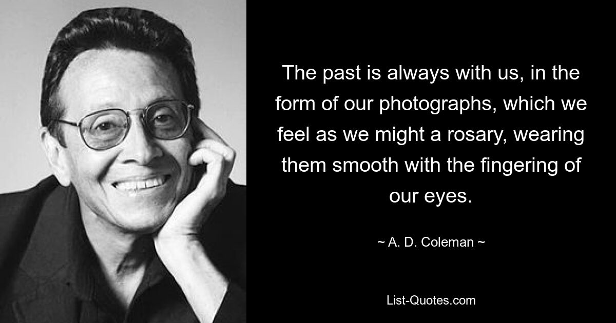 The past is always with us, in the form of our photographs, which we feel as we might a rosary, wearing them smooth with the fingering of our eyes. — © A. D. Coleman