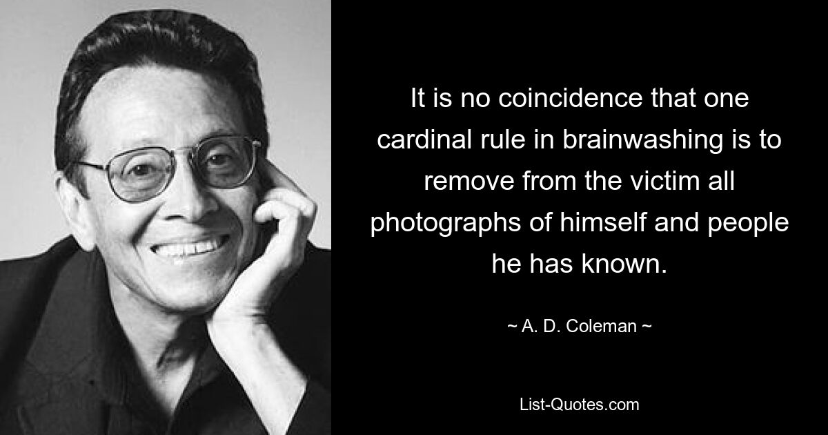 It is no coincidence that one cardinal rule in brainwashing is to remove from the victim all photographs of himself and people he has known. — © A. D. Coleman