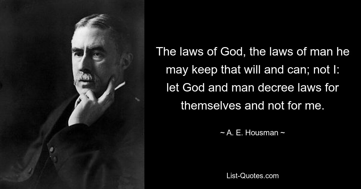 The laws of God, the laws of man he may keep that will and can; not I: let God and man decree laws for themselves and not for me. — © A. E. Housman