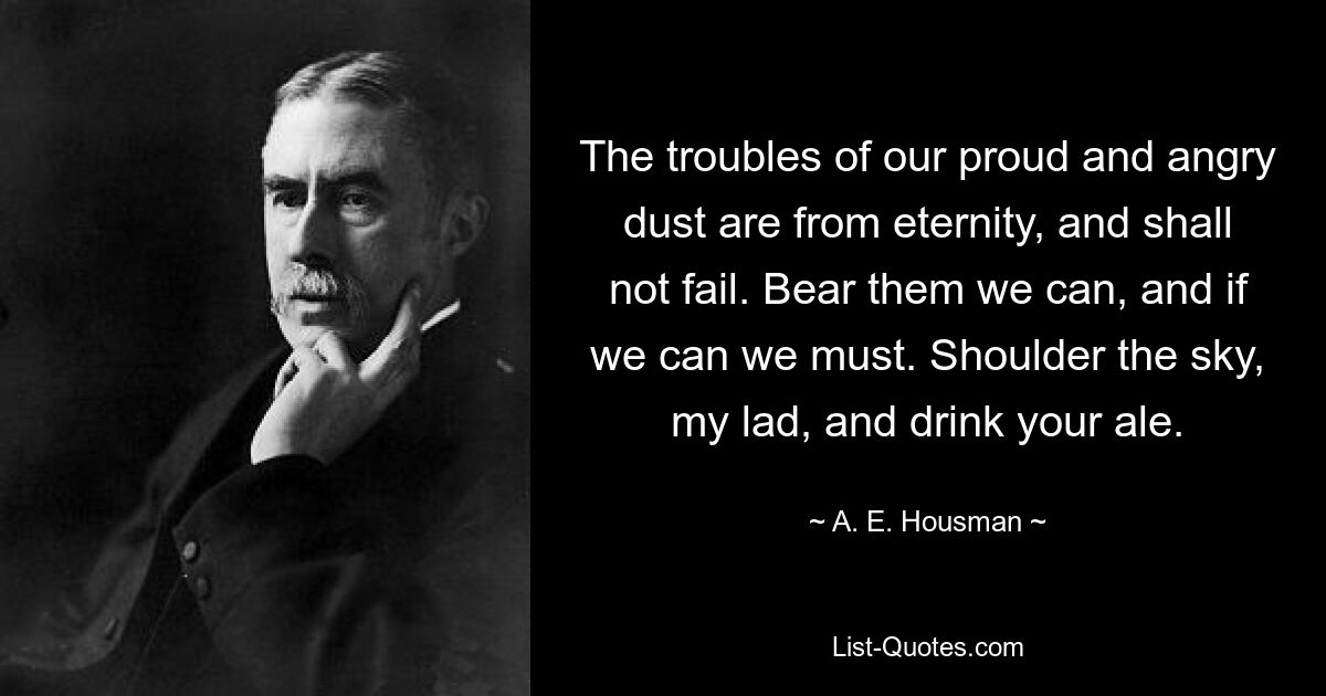 The troubles of our proud and angry dust are from eternity, and shall not fail. Bear them we can, and if we can we must. Shoulder the sky, my lad, and drink your ale. — © A. E. Housman