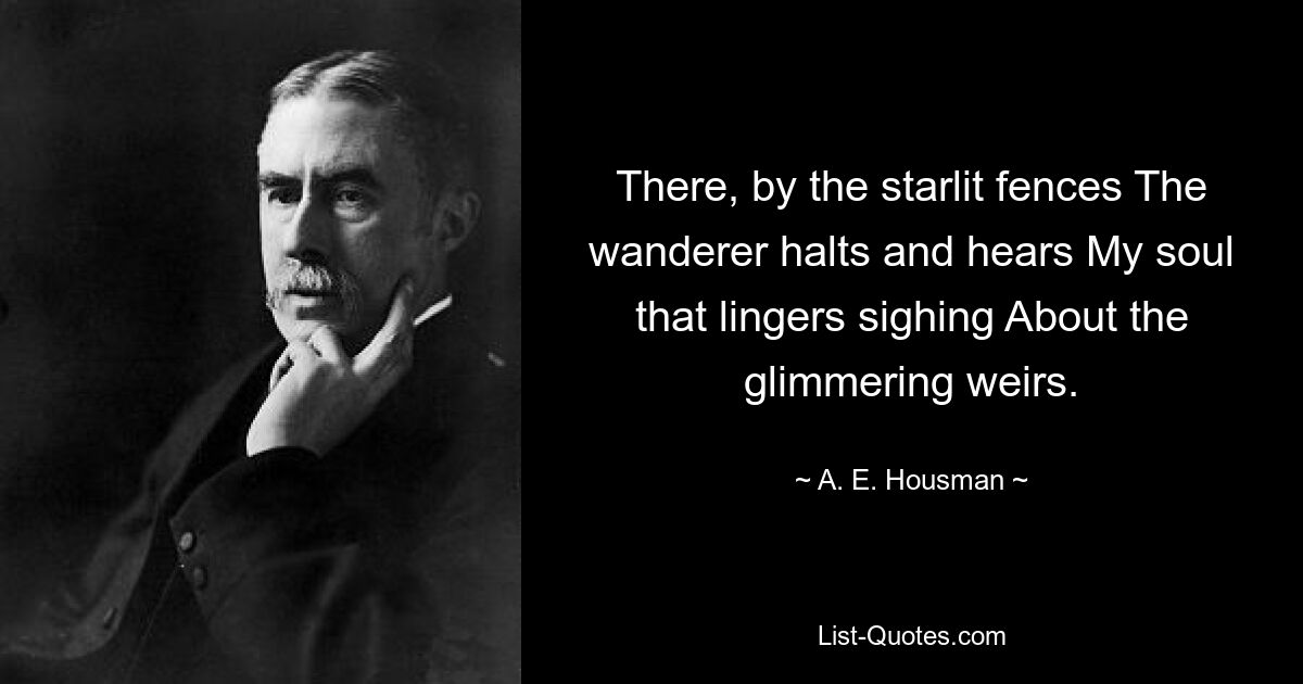 There, by the starlit fences The wanderer halts and hears My soul that lingers sighing About the glimmering weirs. — © A. E. Housman