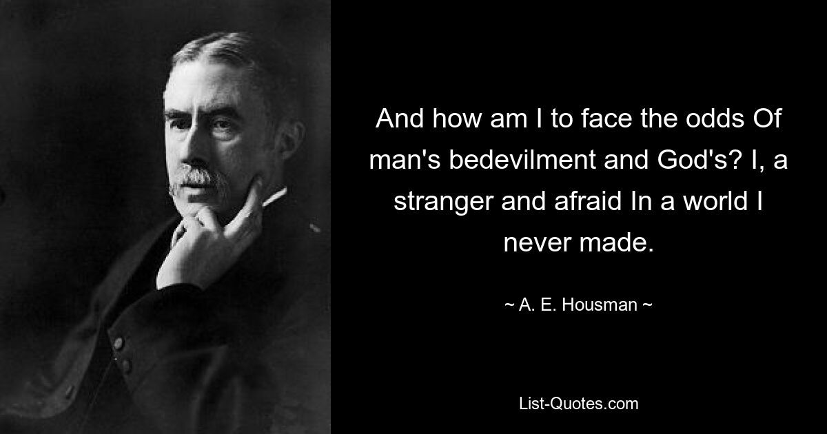 And how am I to face the odds Of man's bedevilment and God's? I, a stranger and afraid In a world I never made. — © A. E. Housman