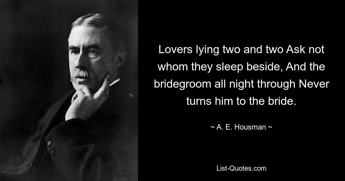 Lovers lying two and two Ask not whom they sleep beside, And the bridegroom all night through Never turns him to the bride. — © A. E. Housman