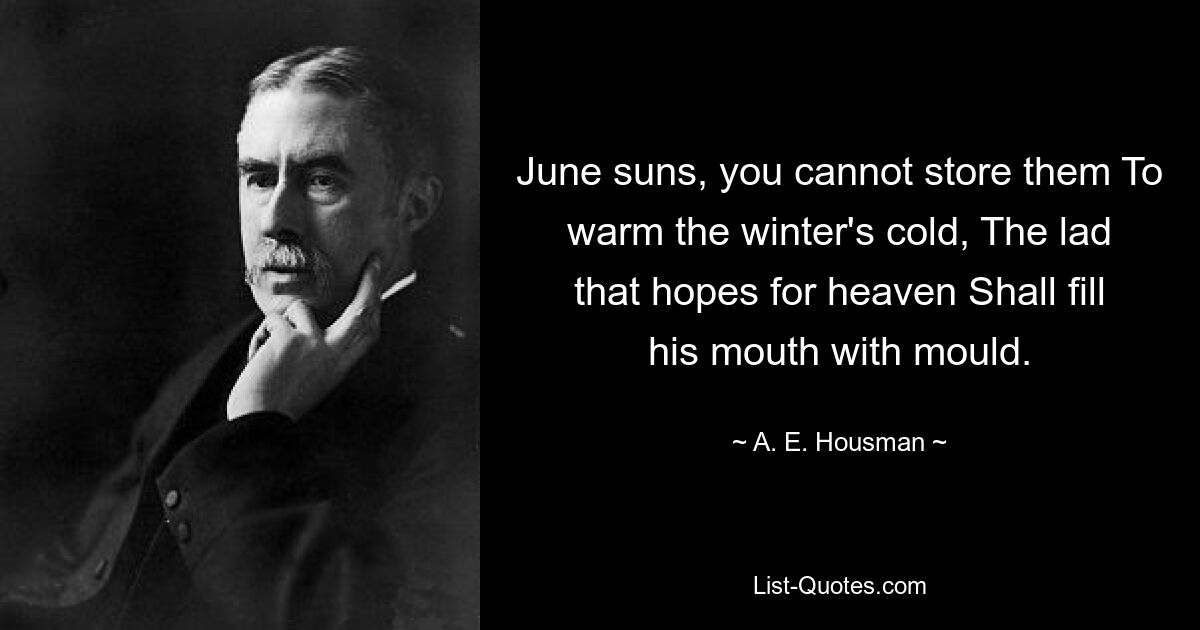 June suns, you cannot store them To warm the winter's cold, The lad that hopes for heaven Shall fill his mouth with mould. — © A. E. Housman