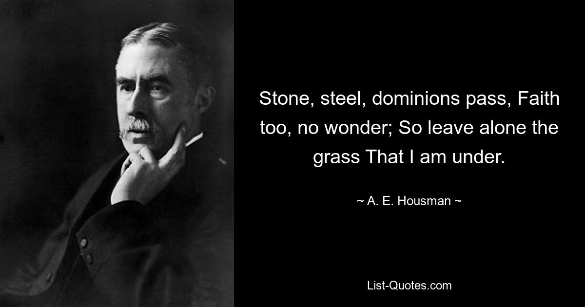 Stone, steel, dominions pass, Faith too, no wonder; So leave alone the grass That I am under. — © A. E. Housman