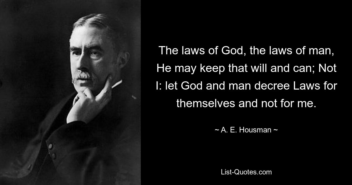 The laws of God, the laws of man, He may keep that will and can; Not I: let God and man decree Laws for themselves and not for me. — © A. E. Housman