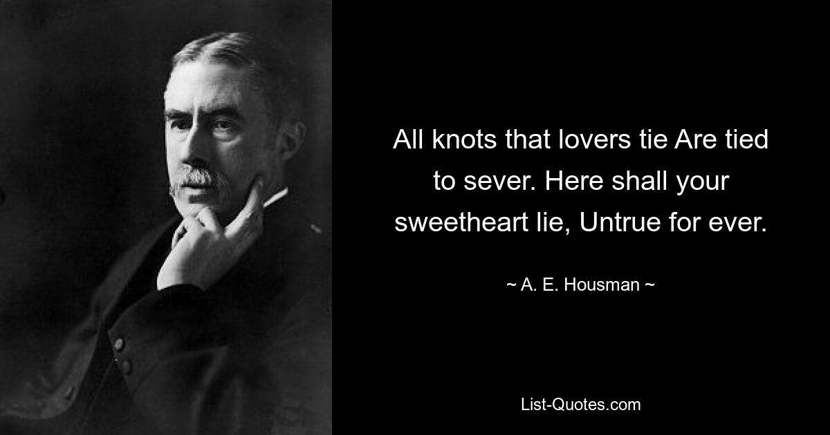 All knots that lovers tie Are tied to sever. Here shall your sweetheart lie, Untrue for ever. — © A. E. Housman