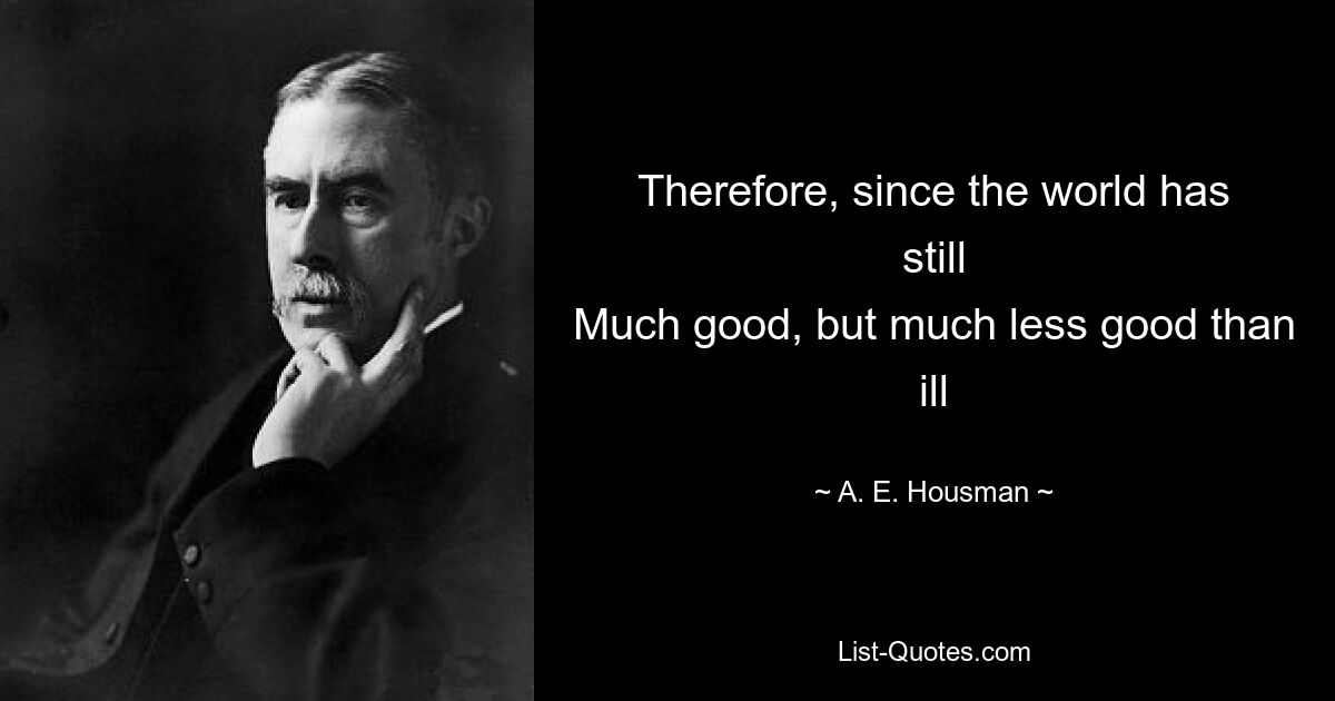 Therefore, since the world has still
Much good, but much less good than ill — © A. E. Housman