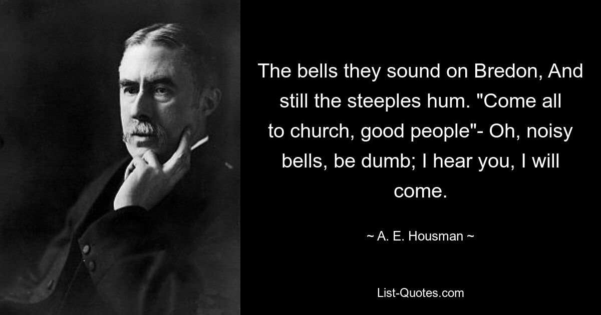 The bells they sound on Bredon, And still the steeples hum. "Come all to church, good people"- Oh, noisy bells, be dumb; I hear you, I will come. — © A. E. Housman