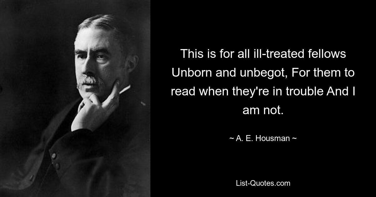 This is for all ill-treated fellows Unborn and unbegot, For them to read when they're in trouble And I am not. — © A. E. Housman