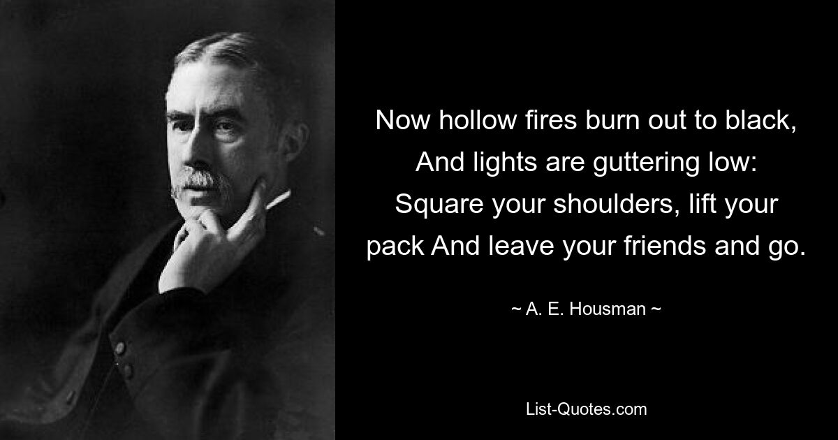 Now hollow fires burn out to black, And lights are guttering low: Square your shoulders, lift your pack And leave your friends and go. — © A. E. Housman