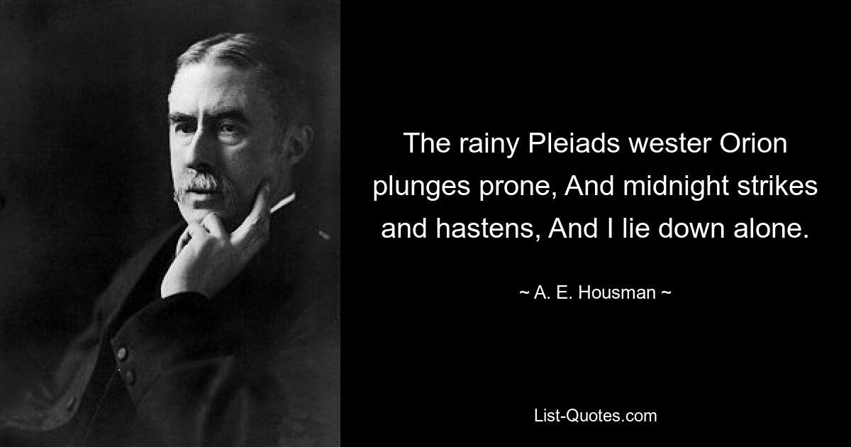 The rainy Pleiads wester Orion plunges prone, And midnight strikes and hastens, And I lie down alone. — © A. E. Housman