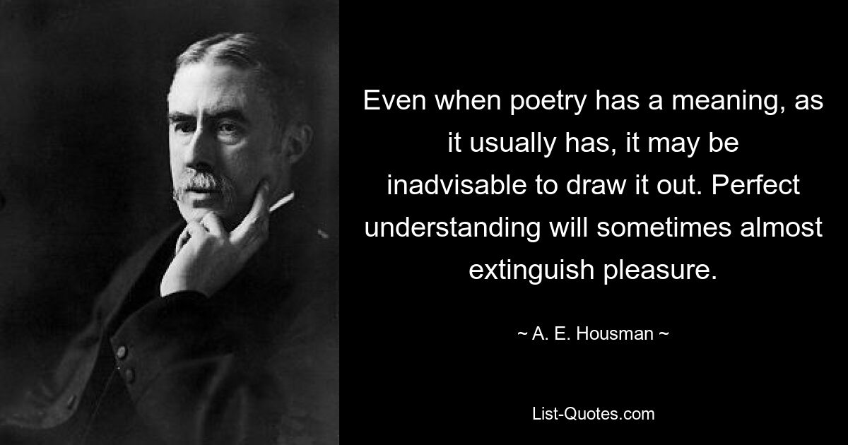 Even when poetry has a meaning, as it usually has, it may be inadvisable to draw it out. Perfect understanding will sometimes almost extinguish pleasure. — © A. E. Housman