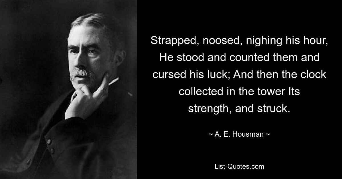 Strapped, noosed, nighing his hour, He stood and counted them and cursed his luck; And then the clock collected in the tower Its strength, and struck. — © A. E. Housman