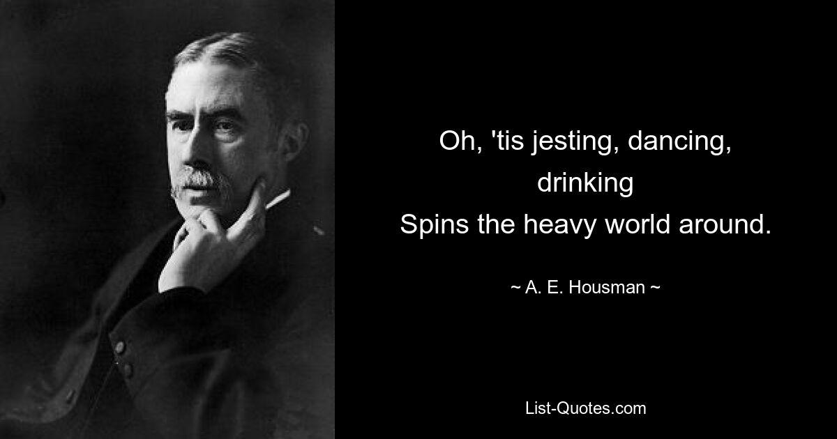 Oh, 'tis jesting, dancing, drinking
Spins the heavy world around. — © A. E. Housman