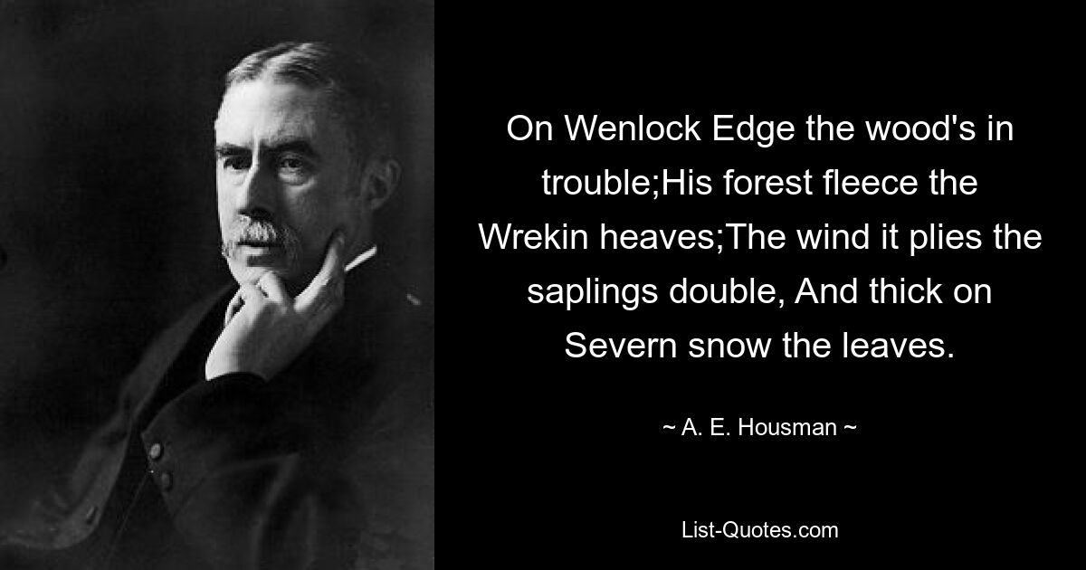 On Wenlock Edge the wood's in trouble;His forest fleece the Wrekin heaves;The wind it plies the saplings double, And thick on Severn snow the leaves. — © A. E. Housman