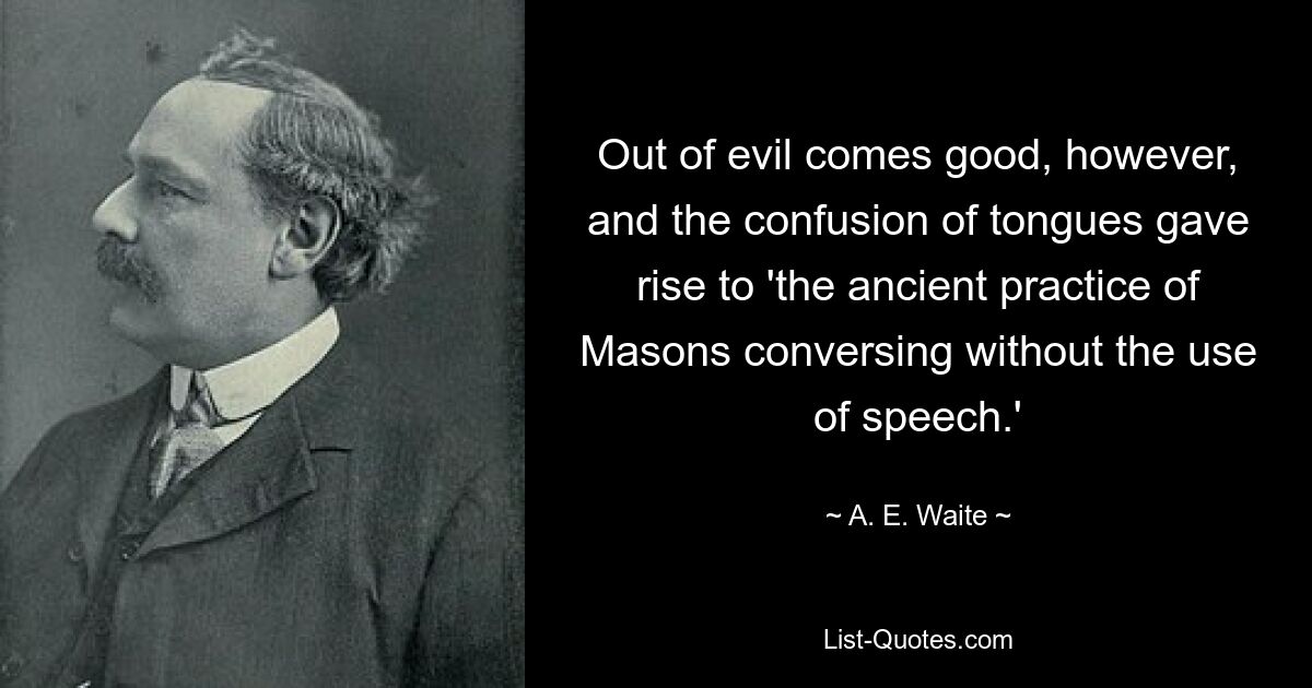 Out of evil comes good, however, and the confusion of tongues gave rise to 'the ancient practice of Masons conversing without the use of speech.' — © A. E. Waite