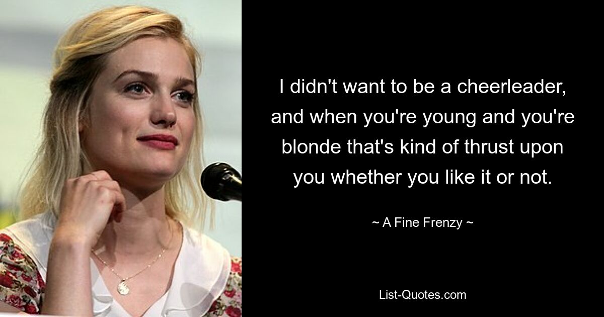 I didn't want to be a cheerleader, and when you're young and you're blonde that's kind of thrust upon you whether you like it or not. — © A Fine Frenzy