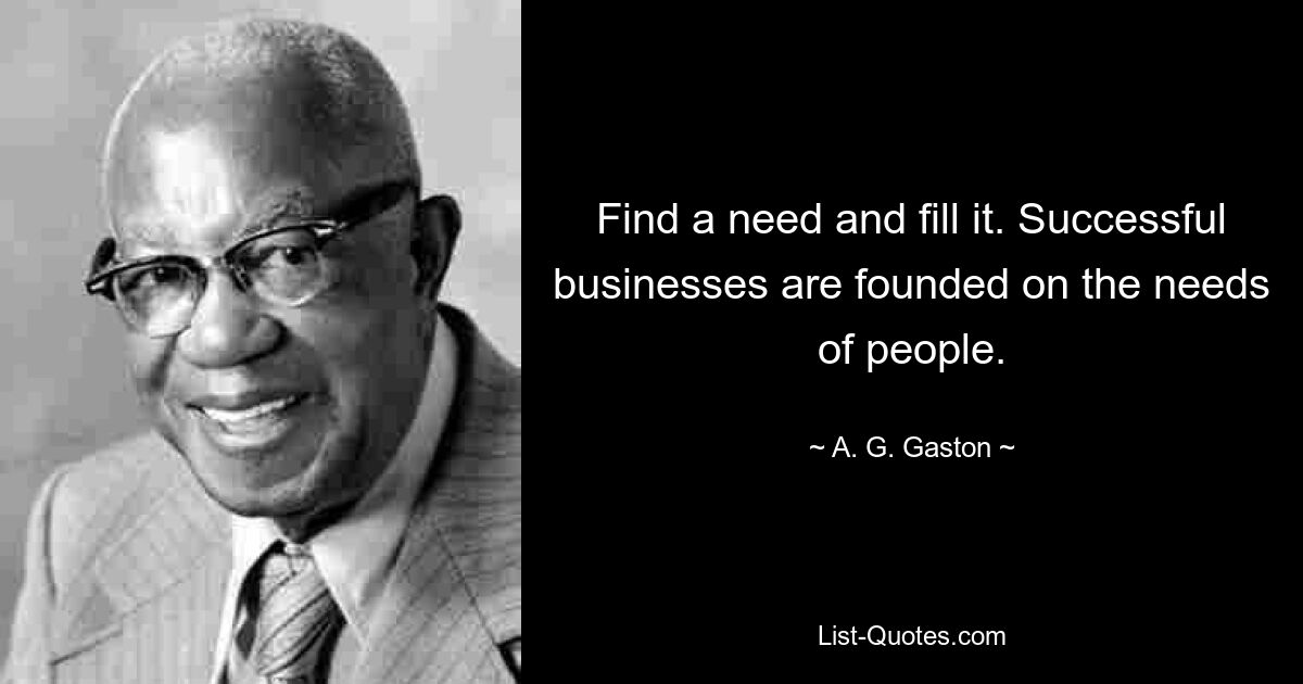 Find a need and fill it. Successful businesses are founded on the needs of people. — © A. G. Gaston