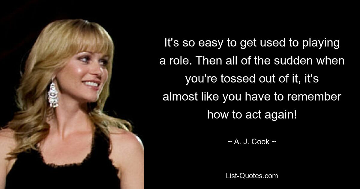 It's so easy to get used to playing a role. Then all of the sudden when you're tossed out of it, it's almost like you have to remember how to act again! — © A. J. Cook