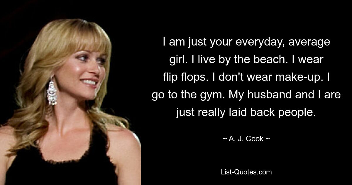 I am just your everyday, average girl. I live by the beach. I wear flip flops. I don't wear make-up. I go to the gym. My husband and I are just really laid back people. — © A. J. Cook