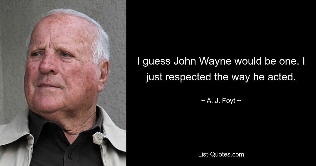 I guess John Wayne would be one. I just respected the way he acted. — © A. J. Foyt