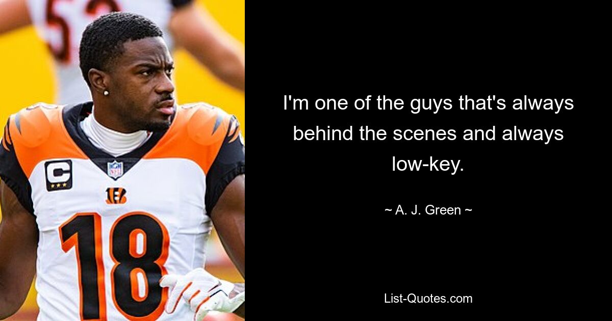 I'm one of the guys that's always behind the scenes and always low-key. — © A. J. Green