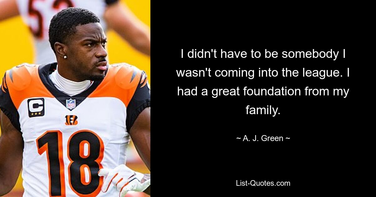 I didn't have to be somebody I wasn't coming into the league. I had a great foundation from my family. — © A. J. Green