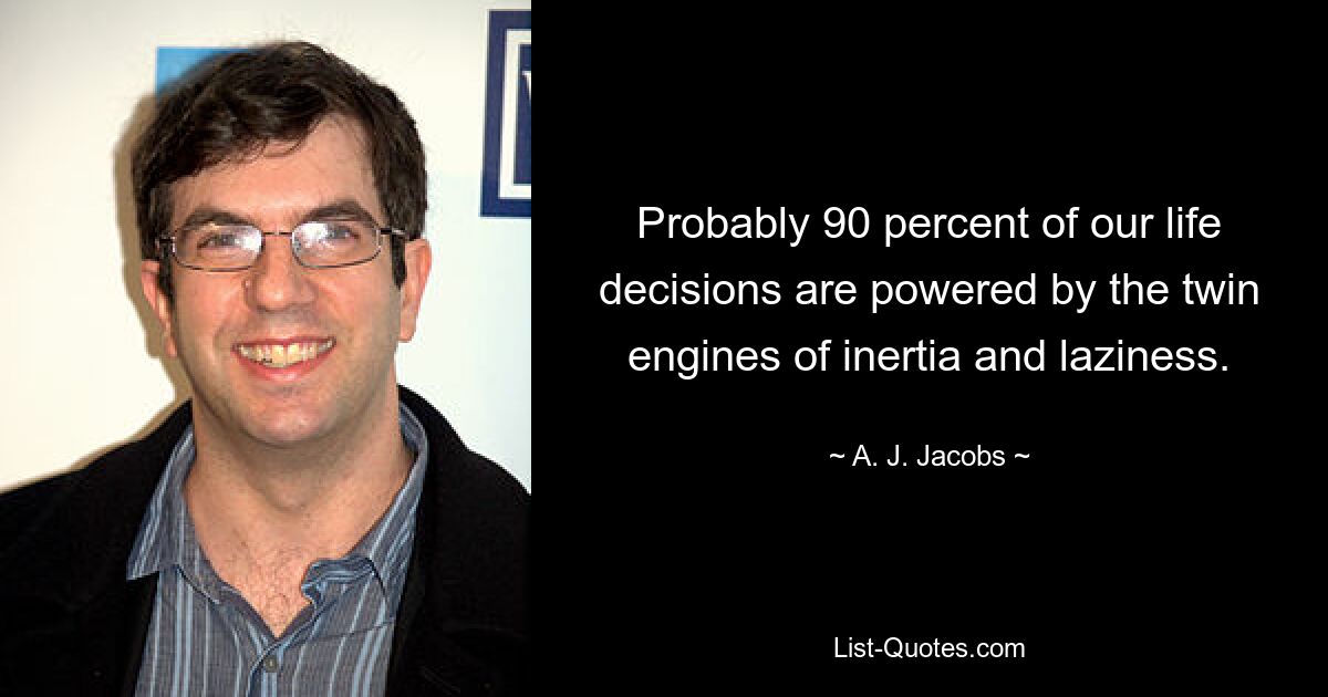 Probably 90 percent of our life decisions are powered by the twin engines of inertia and laziness. — © A. J. Jacobs