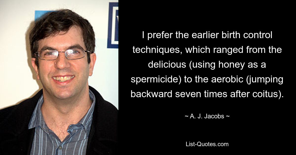 I prefer the earlier birth control techniques, which ranged from the delicious (using honey as a spermicide) to the aerobic (jumping backward seven times after coitus). — © A. J. Jacobs