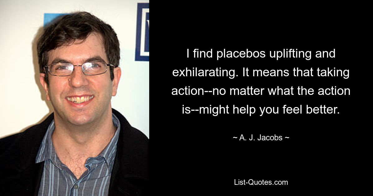 I find placebos uplifting and exhilarating. It means that taking action--no matter what the action is--might help you feel better. — © A. J. Jacobs