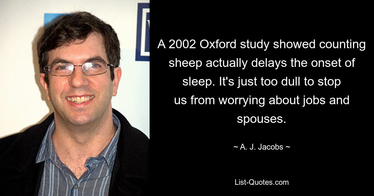 A 2002 Oxford study showed counting sheep actually delays the onset of sleep. It's just too dull to stop us from worrying about jobs and spouses. — © A. J. Jacobs