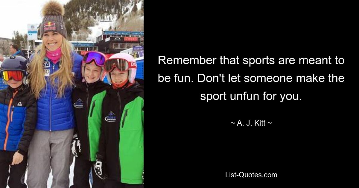 Remember that sports are meant to be fun. Don't let someone make the sport unfun for you. — © A. J. Kitt